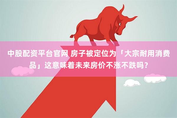 中股配资平台官网 房子被定位为「大宗耐用消费品」这意味着未来房价不涨不跌吗？