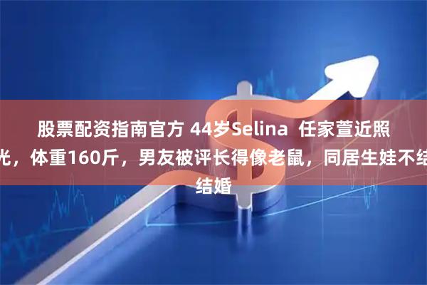 股票配资指南官方 44岁Selina  任家萱近照曝光，体重160斤，男友被评长得像老鼠，同居生娃不结婚