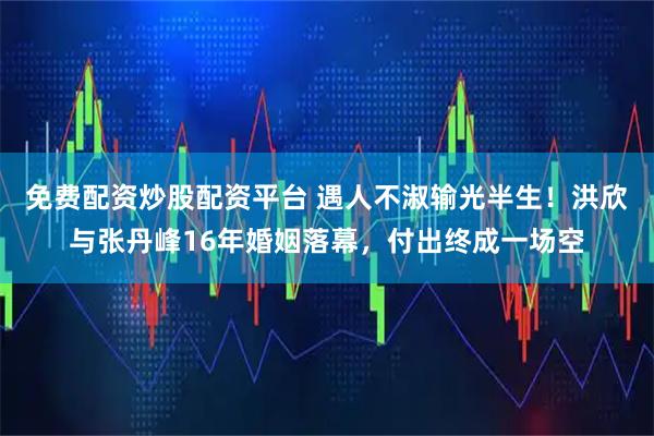免费配资炒股配资平台 遇人不淑输光半生！洪欣与张丹峰16年婚姻落幕，付出终成一场空